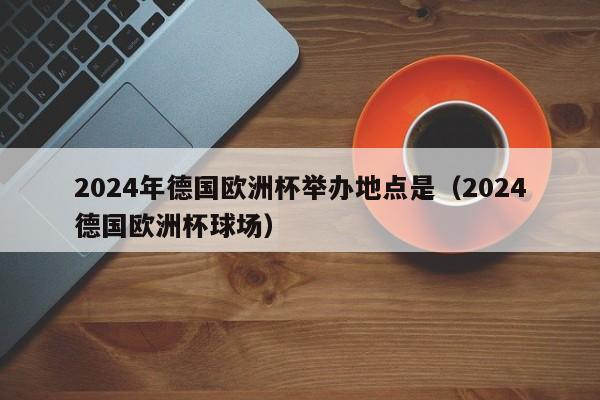 2024年德国欧洲杯举办地点是（2024德国欧洲杯球场）