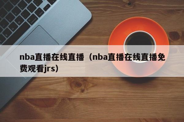 nba直播在线直播（nba直播在线直播免费观看jrs）