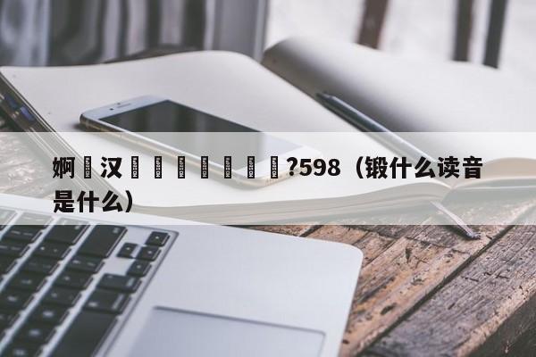 婀栦汉闃熺悆鍛樺悕鍗?598（锻什么读音是什么）