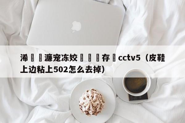 浠婃櫄濂宠冻姣旇禌鐩存挱cctv5（皮鞋上边粘上502怎么去掉）