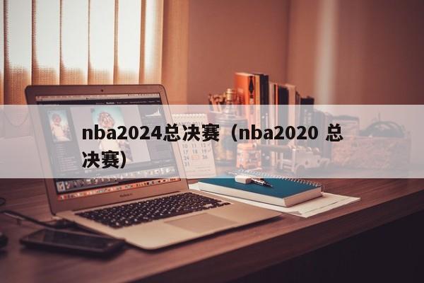 nba2024总决赛（nba2020 总决赛）