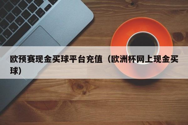 欧预赛现金买球平台充值（欧洲杯网上现金买球）