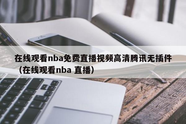 在线观看nba免费直播视频高清腾讯无插件（在线观看nba 直播）