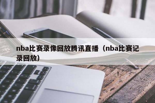 nba比赛录像回放腾讯直播（nba比赛记录回放）