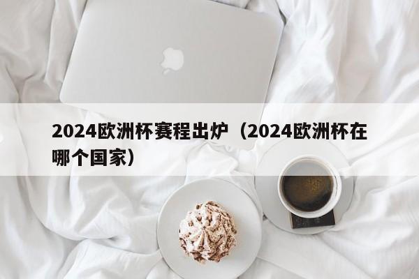 2024欧洲杯赛程出炉（2024欧洲杯在哪个国家）